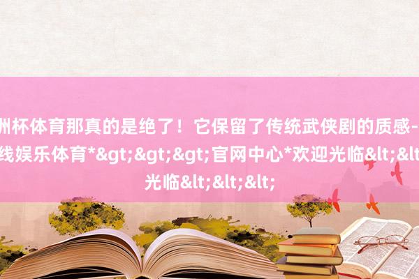 欧洲杯体育那真的是绝了！它保留了传统武侠剧的质感-*世博在线娱乐体育*>>>官网中心*欢迎光临<<<