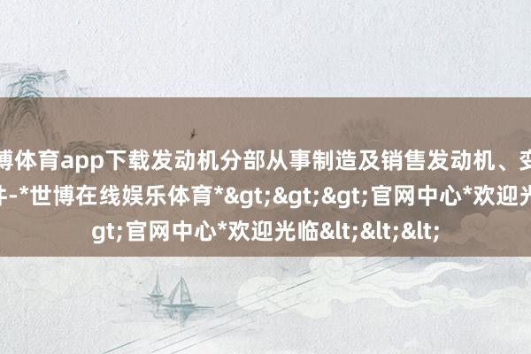 世博体育app下载发动机分部从事制造及销售发动机、变速箱及洽商零部件-*世博在线娱乐体育*>>>官网中心*欢迎光临<<<