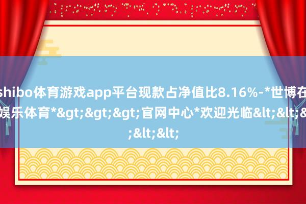 shibo体育游戏app平台现款占净值比8.16%-*世博在线娱乐体育*>>>官网中心*欢迎光临<<<