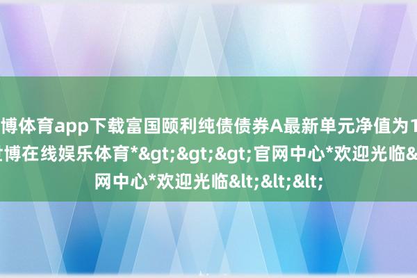 世博体育app下载富国颐利纯债债券A最新单元净值为1.1105元-*世博在线娱乐体育*>>>官网中心*欢迎光临<<<