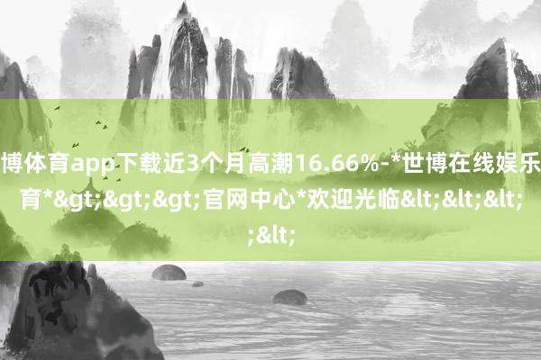 世博体育app下载近3个月高潮16.66%-*世博在线娱乐体育*>>>官网中心*欢迎光临<<<