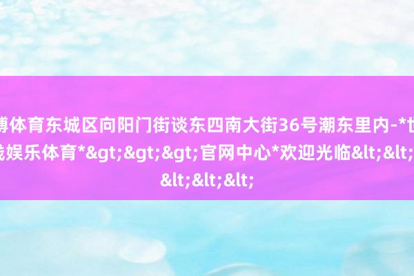 世博体育东城区向阳门街谈东四南大街36号潮东里内-*世博在线娱乐体育*>>>官网中心*欢迎光临<<<