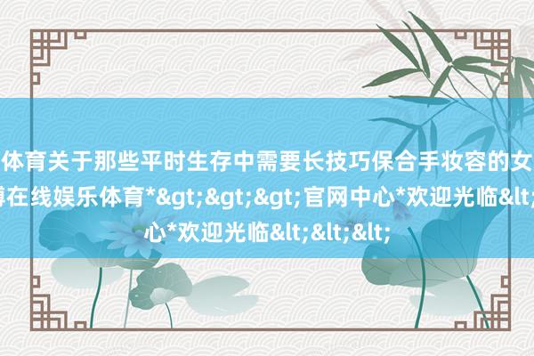 世博体育关于那些平时生存中需要长技巧保合手妆容的女生来说-*世博在线娱乐体育*>>>官网中心*欢迎光临<<<