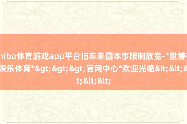 shibo体育游戏app平台旧车来回本事限制放宽-*世博在线娱乐体育*>>>官网中心*欢迎光临<<<