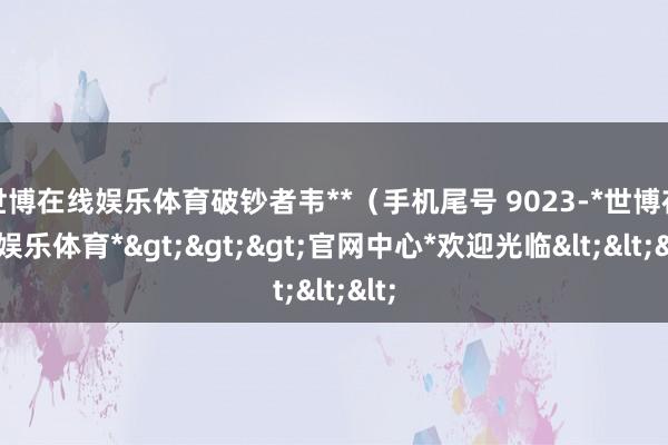 世博在线娱乐体育破钞者韦**（手机尾号 9023-*世博在线娱乐体育*>>>官网中心*欢迎光临<<<