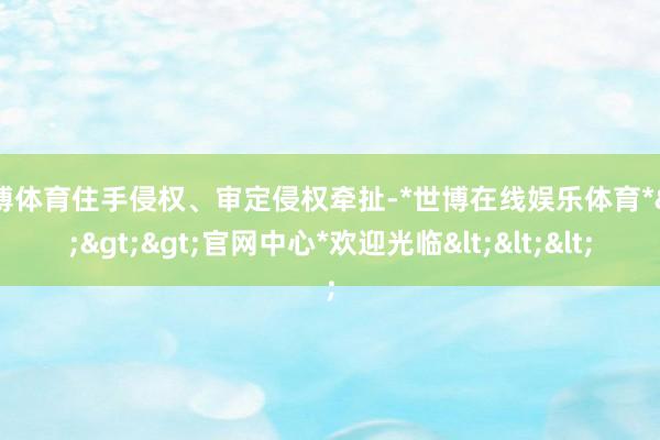 世博体育住手侵权、审定侵权牵扯-*世博在线娱乐体育*>>>官网中心*欢迎光临<<<