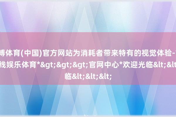 世博体育(中国)官方网站为消耗者带来特有的视觉体验-*世博在线娱乐体育*>>>官网中心*欢迎光临<<<