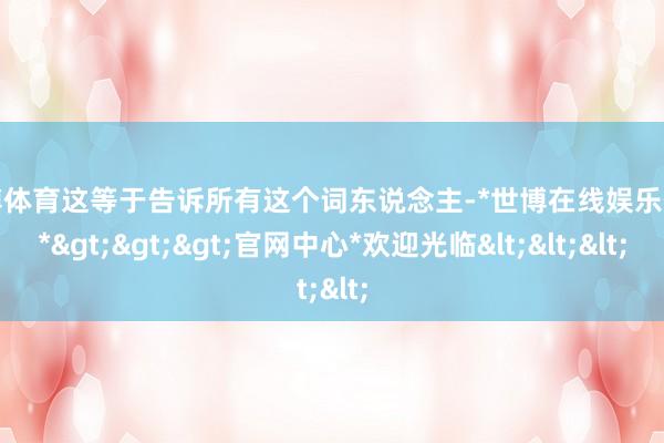 世博体育这等于告诉所有这个词东说念主-*世博在线娱乐体育*>>>官网中心*欢迎光临<<<