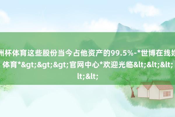 欧洲杯体育这些股份当今占他资产的99.5%-*世博在线娱乐体育*>>>官网中心*欢迎光临<<<