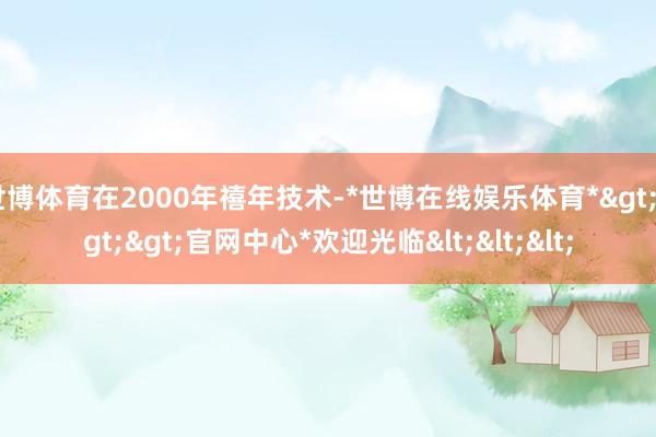 世博体育在2000年禧年技术-*世博在线娱乐体育*>>>官网中心*欢迎光临<<<