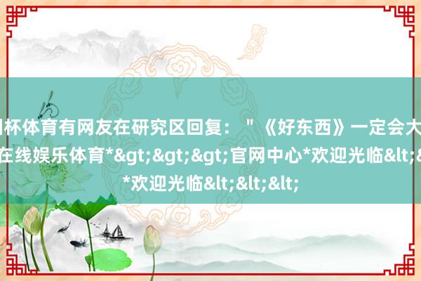 欧洲杯体育有网友在研究区回复：＂《好东西》一定会大爆＂-*世博在线娱乐体育*>>>官网中心*欢迎光临<<<