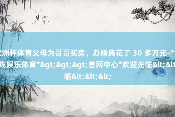 欧洲杯体育父母为哥哥买房、办婚典花了 30 多万元-*世博在线娱乐体育*>>>官网中心*欢迎光临<<<