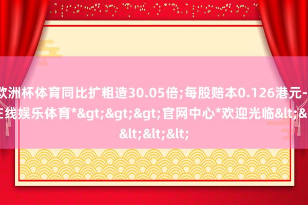 欧洲杯体育同比扩粗造30.05倍;每股赔本0.126港元-*世博在线娱乐体育*>>>官网中心*欢迎光临<<<