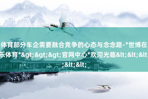 世博体育部分车企需要融合竞争的心态与念念路-*世博在线娱乐体育*>>>官网中心*欢迎光临<<<