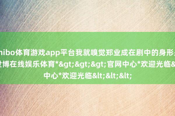 shibo体育游戏app平台我就嗅觉郑业成在剧中的身形是真实好-*世博在线娱乐体育*>>>官网中心*欢迎光临<<<