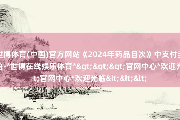 世博体育(中国)官方网站　　《2024年药品目次》中支付圭臬有“*”象征的-*世博在线娱乐体育*>>>官网中心*欢迎光临<<<