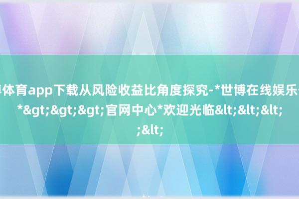 世博体育app下载从风险收益比角度探究-*世博在线娱乐体育*>>>官网中心*欢迎光临<<<