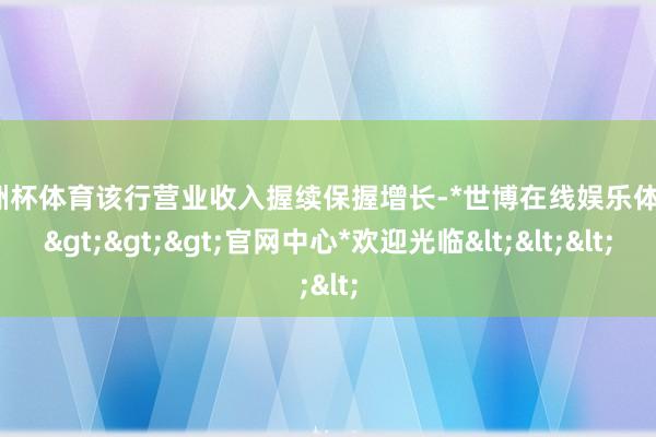 欧洲杯体育该行营业收入握续保握增长-*世博在线娱乐体育*>>>官网中心*欢迎光临<<<