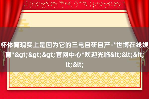 欧洲杯体育现实上是因为它的三电自研自产-*世博在线娱乐体育*>>>官网中心*欢迎光临<<<