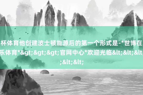 欧洲杯体育他创建波士顿能源后的第一个形式是-*世博在线娱乐体育*>>>官网中心*欢迎光临<<<