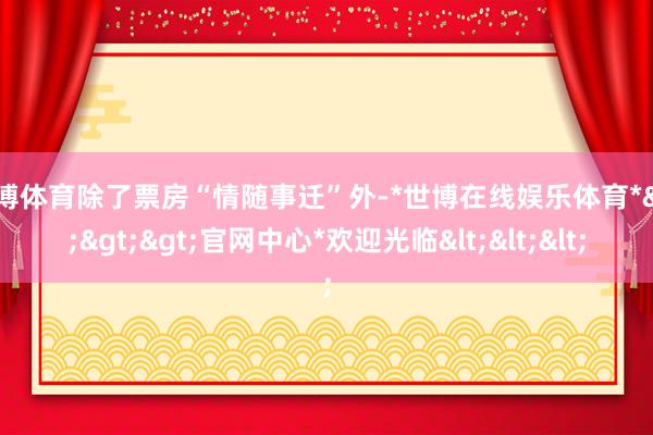 世博体育除了票房“情随事迁”外-*世博在线娱乐体育*>>>官网中心*欢迎光临<<<