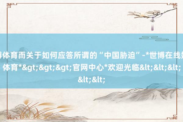 世博体育而关于如何应答所谓的“中国胁迫”-*世博在线娱乐体育*>>>官网中心*欢迎光临<<<