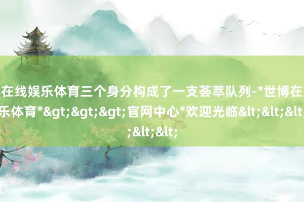 世博在线娱乐体育三个身分构成了一支荟萃队列-*世博在线娱乐体育*>>>官网中心*欢迎光临<<<