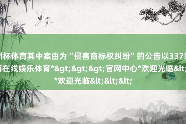 欧洲杯体育其中案由为“侵害商标权纠纷”的公告以337则居首-*世博在线娱乐体育*>>>官网中心*欢迎光临<<<