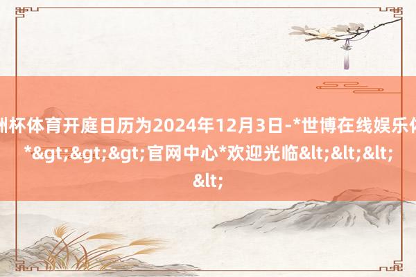 欧洲杯体育开庭日历为2024年12月3日-*世博在线娱乐体育*>>>官网中心*欢迎光临<<<