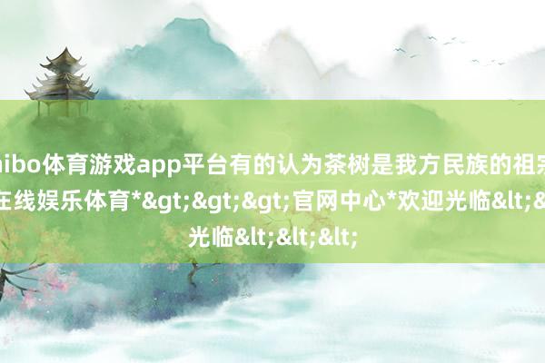 shibo体育游戏app平台有的认为茶树是我方民族的祖宗-*世博在线娱乐体育*>>>官网中心*欢迎光临<<<