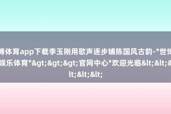 世博体育app下载李玉刚用歌声逐步铺陈国风古韵-*世博在线娱乐体育*>>>官网中心*欢迎光临<<<