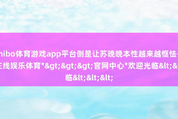 shibo体育游戏app平台倒是让苏晚晚本性越来越恇怯-*世博在线娱乐体育*>>>官网中心*欢迎光临<<<