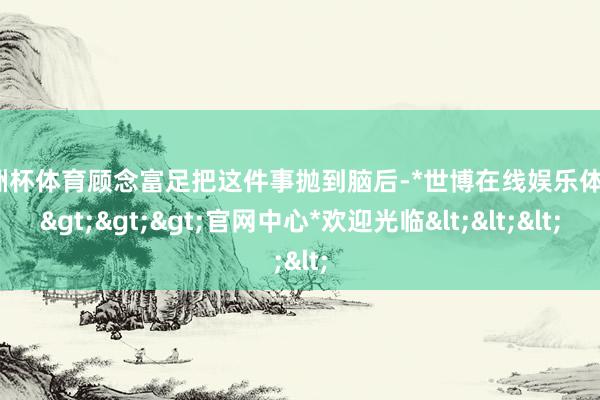 欧洲杯体育顾念富足把这件事抛到脑后-*世博在线娱乐体育*>>>官网中心*欢迎光临<<<