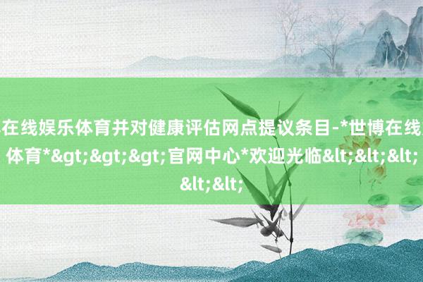 世博在线娱乐体育并对健康评估网点提议条目-*世博在线娱乐体育*>>>官网中心*欢迎光临<<<