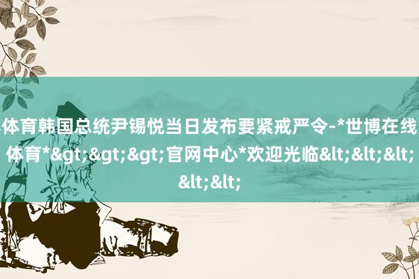 世博体育韩国总统尹锡悦当日发布要紧戒严令-*世博在线娱乐体育*>>>官网中心*欢迎光临<<<