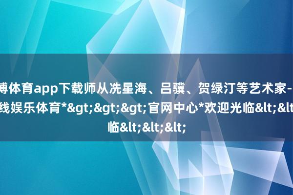 世博体育app下载师从冼星海、吕骥、贺绿汀等艺术家-*世博在线娱乐体育*>>>官网中心*欢迎光临<<<