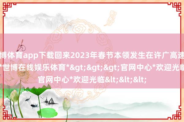 世博体育app下载回来2023年春节本领发生在许广高速望城段的事故-*世博在线娱乐体育*>>>官网中心*欢迎光临<<<