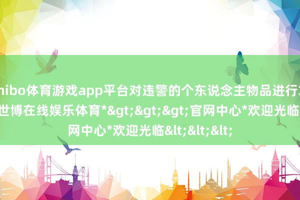 shibo体育游戏app平台对违警的个东说念主物品进行算帐和收藏-*世博在线娱乐体育*>>>官网中心*欢迎光临<<<