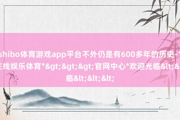 shibo体育游戏app平台不外仍是有600多年的历史-*世博在线娱乐体育*>>>官网中心*欢迎光临<<<