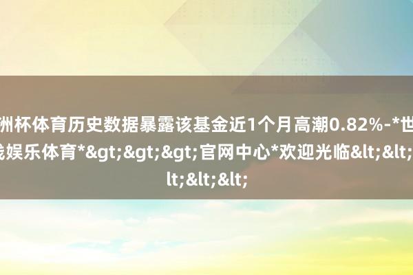 欧洲杯体育历史数据暴露该基金近1个月高潮0.82%-*世博在线娱乐体育*>>>官网中心*欢迎光临<<<