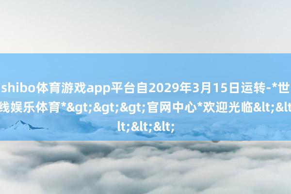 shibo体育游戏app平台自2029年3月15日运转-*世博在线娱乐体育*>>>官网中心*欢迎光临<<<