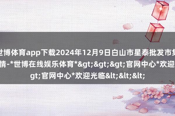 世博体育app下载2024年12月9日白山市星泰批发市集有限公司价钱行情-*世博在线娱乐体育*>>>官网中心*欢迎光临<<<