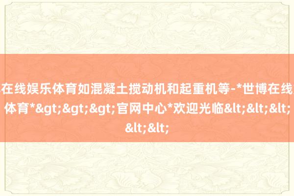 世博在线娱乐体育如混凝土搅动机和起重机等-*世博在线娱乐体育*>>>官网中心*欢迎光临<<<