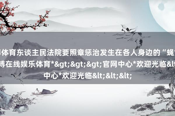 世博体育东谈主民法院要照章惩治发生在各人身边的“蝇贪蚁腐”-*世博在线娱乐体育*>>>官网中心*欢迎光临<<<