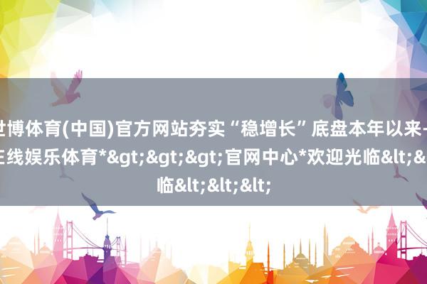 世博体育(中国)官方网站夯实“稳增长”底盘　　本年以来-*世博在线娱乐体育*>>>官网中心*欢迎光临<<<