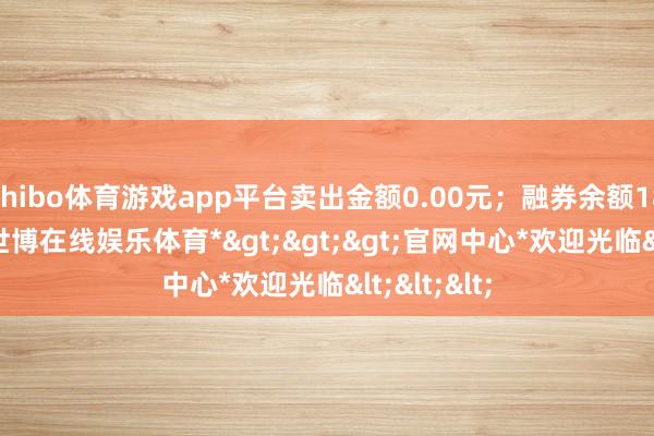 shibo体育游戏app平台卖出金额0.00元；融券余额180.11万-*世博在线娱乐体育*>>>官网中心*欢迎光临<<<