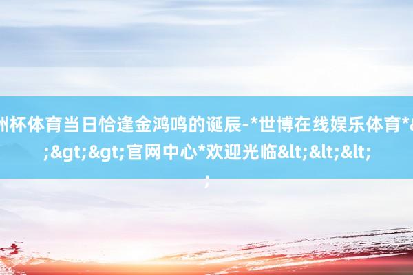 欧洲杯体育当日恰逢金鸿鸣的诞辰-*世博在线娱乐体育*>>>官网中心*欢迎光临<<<