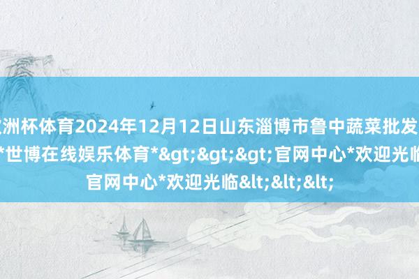 欧洲杯体育2024年12月12日山东淄博市鲁中蔬菜批发市集价钱行情-*世博在线娱乐体育*>>>官网中心*欢迎光临<<<