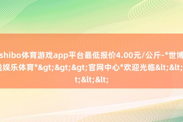 shibo体育游戏app平台最低报价4.00元/公斤-*世博在线娱乐体育*>>>官网中心*欢迎光临<<<