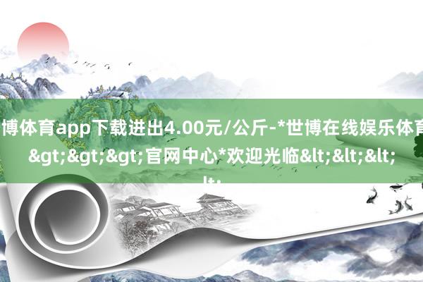 世博体育app下载进出4.00元/公斤-*世博在线娱乐体育*>>>官网中心*欢迎光临<<<